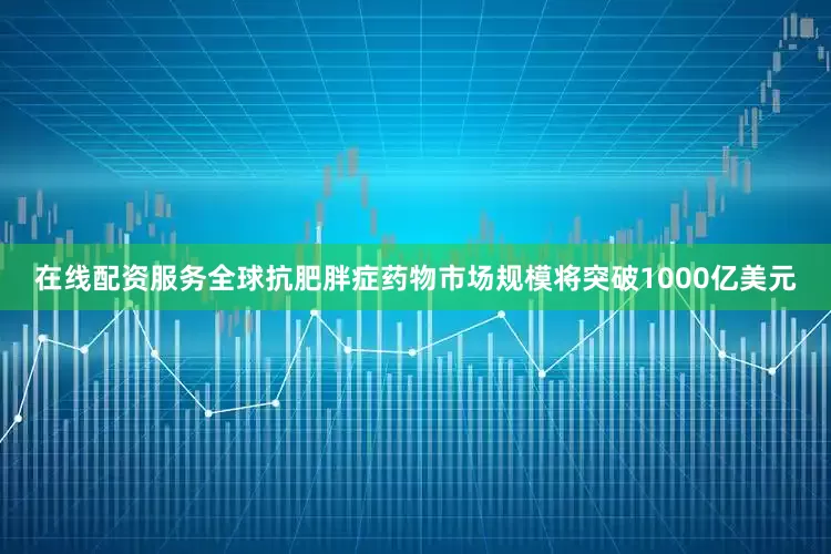 在线配资服务全球抗肥胖症药物市场规模将突破1000亿美元