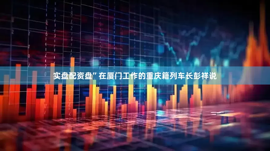 实盘配资盘”在厦门工作的重庆籍列车长彭祥说