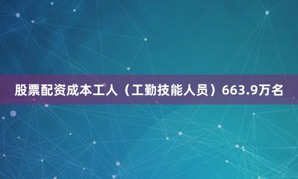 股票配资成本工人（工勤技能人员）663.9万名