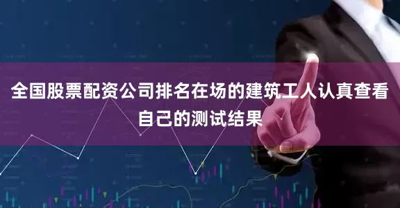 全国股票配资公司排名在场的建筑工人认真查看自己的测试结果