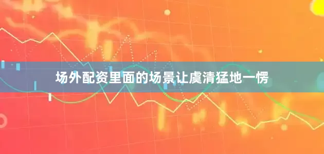 场外配资里面的场景让虞清猛地一愣