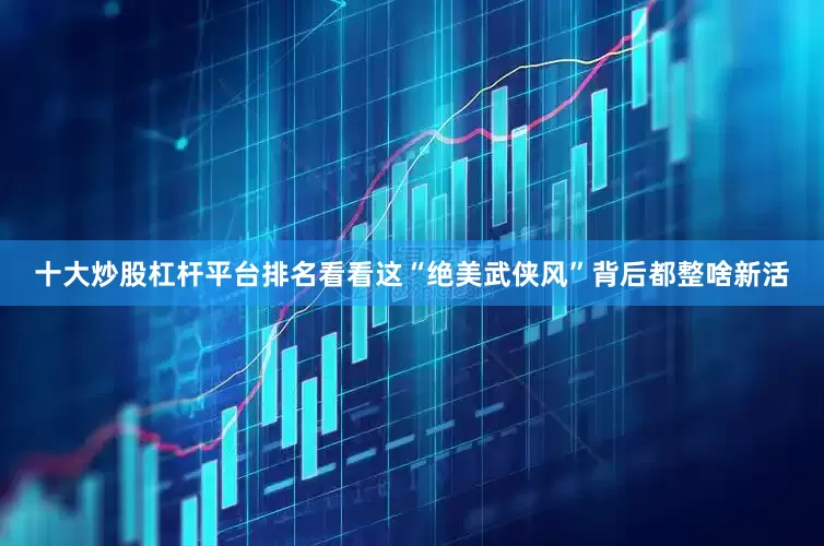 十大炒股杠杆平台排名看看这“绝美武侠风”背后都整啥新活