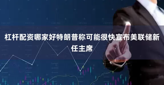 杠杆配资哪家好特朗普称可能很快宣布美联储新任主席