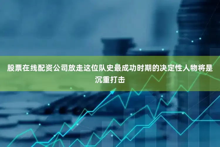 股票在线配资公司放走这位队史最成功时期的决定性人物将是沉重打击