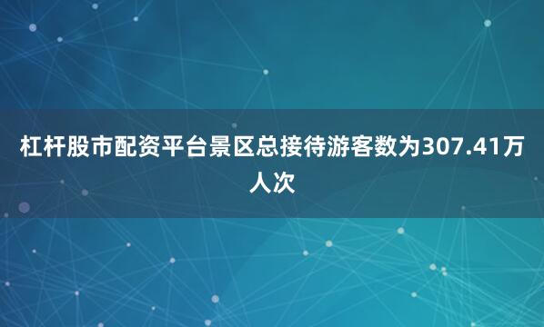 杠杆股市配资平台景区总接待游客数为307.41万人次