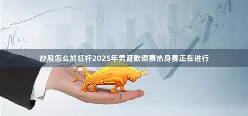 炒股怎么加杠杆2025年男篮欧锦赛热身赛正在进行