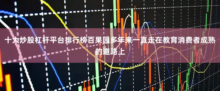 十大炒股杠杆平台排行榜百果园多年来一直走在教育消费者成熟的道路上